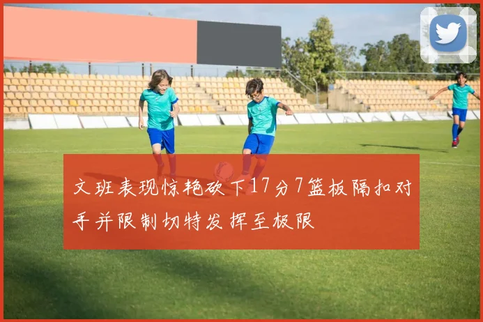 文班表现惊艳砍下17分7篮板隔扣对手并限制切特发挥至极限