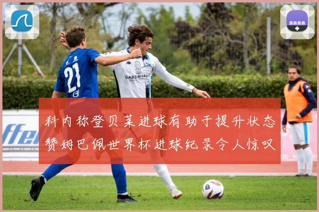 科内称登贝莱进球有助于提升状态赞姆巴佩世界杯进球纪录令人惊叹