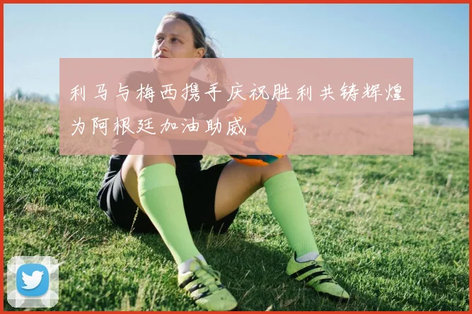 利马与梅西携手庆祝胜利共铸辉煌为阿根廷加油助威