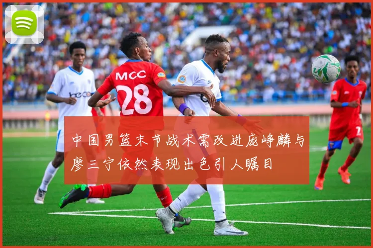 中国男篮末节战术需改进庞峥麟与廖三宁依然表现出色引人瞩目