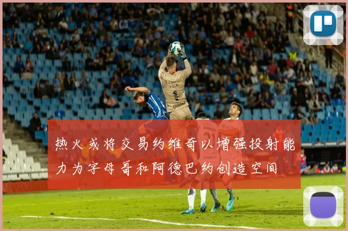 热火或将交易约维奇以增强投射能力为字母哥和阿德巴约创造空间