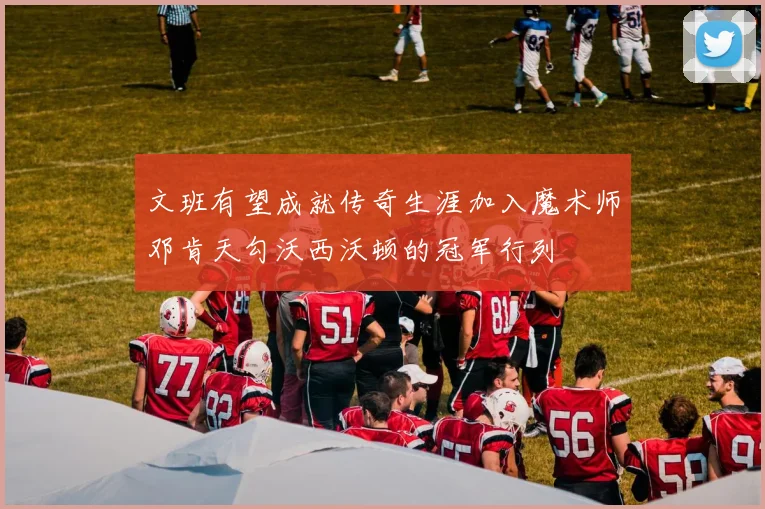 文班有望成就传奇生涯加入魔术师邓肯天勾沃西沃顿的冠军行列