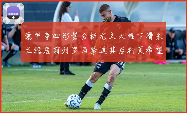 意甲争四形势分析尤文大幅下滑米兰稳居前列罗马紧追其后科莫希望渺茫