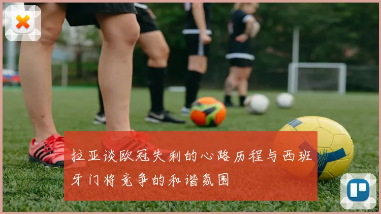 拉亚谈欧冠失利的心路历程与西班牙门将竞争的和谐氛围