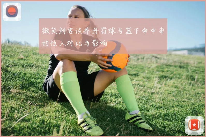 微笑刺客谈乔丹罚球与篮下命中率的惊人对比与影响