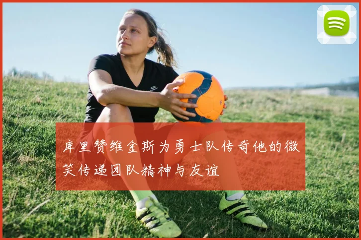 库里赞维金斯为勇士队传奇他的微笑传递团队精神与友谊