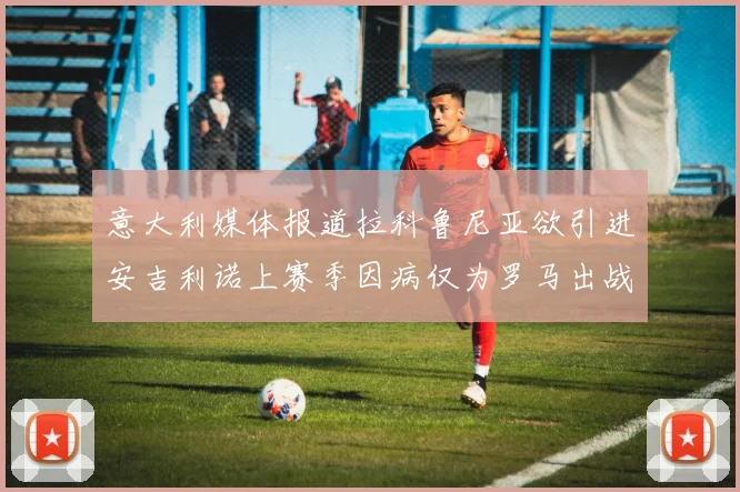意大利媒体报道拉科鲁尼亚欲引进安吉利诺上赛季因病仅为罗马出战9场