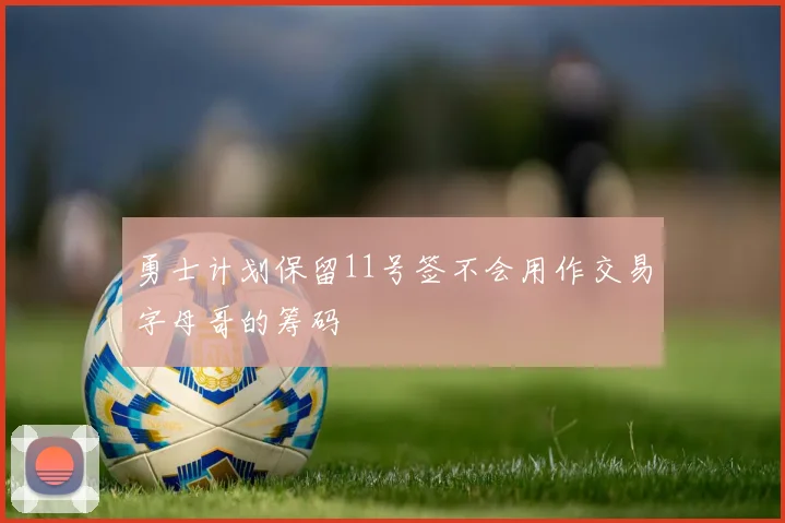 勇士计划保留11号签不会用作交易字母哥的筹码