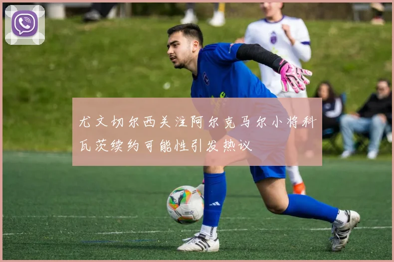 尤文切尔西关注阿尔克马尔小将科瓦茨续约可能性引发热议