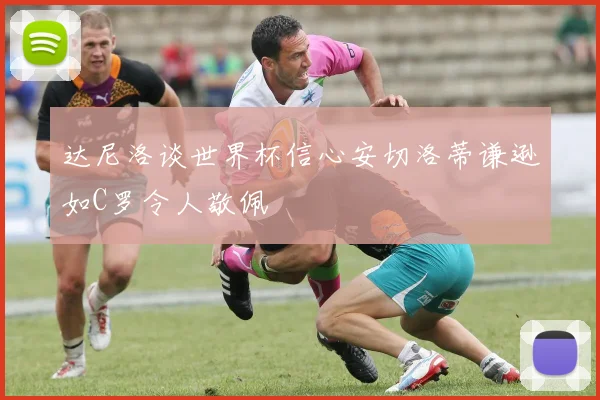达尼洛谈世界杯信心安切洛蒂谦逊如C罗令人敬佩