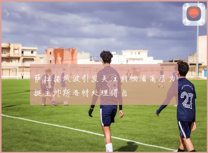 萨拉赫风波引发关注利物浦高层力挺主帅斯洛特处理得当