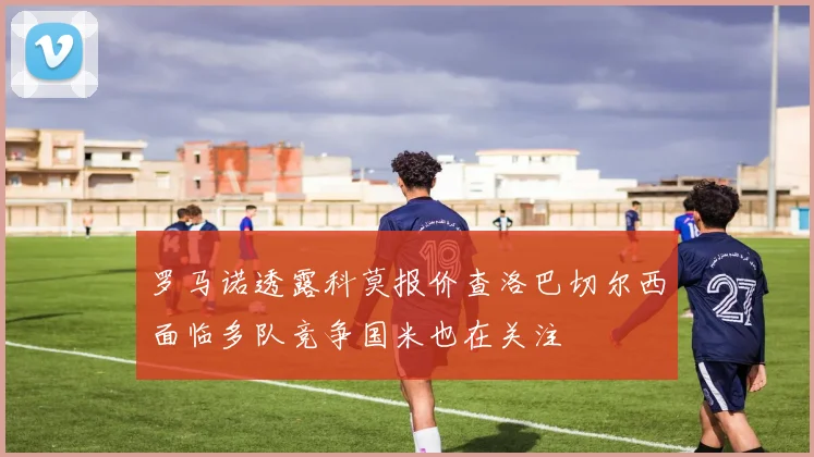 罗马诺透露科莫报价查洛巴切尔西面临多队竞争国米也在关注