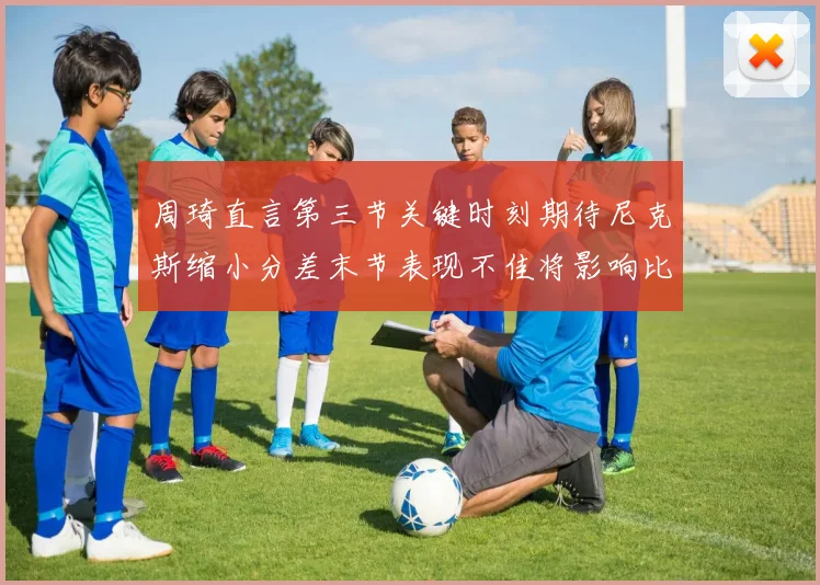 周琦直言第三节关键时刻期待尼克斯缩小分差末节表现不佳将影响比赛结果