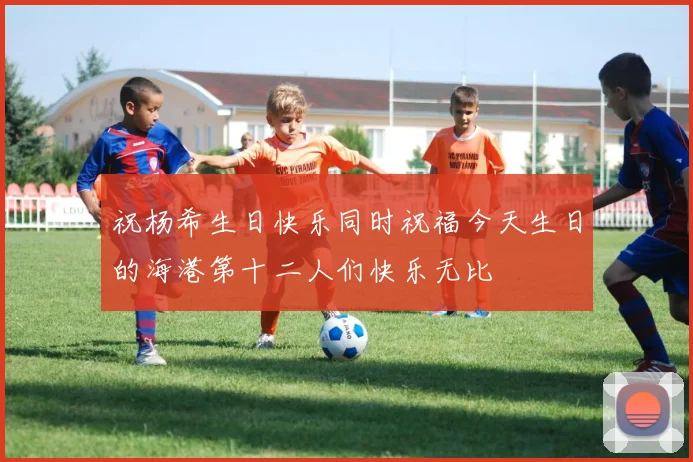 祝杨希生日快乐同时祝福今天生日的海港第十二人们快乐无比