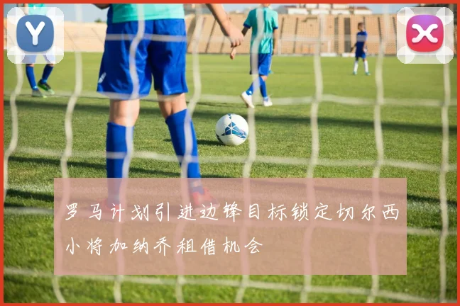 罗马计划引进边锋目标锁定切尔西小将加纳乔租借机会