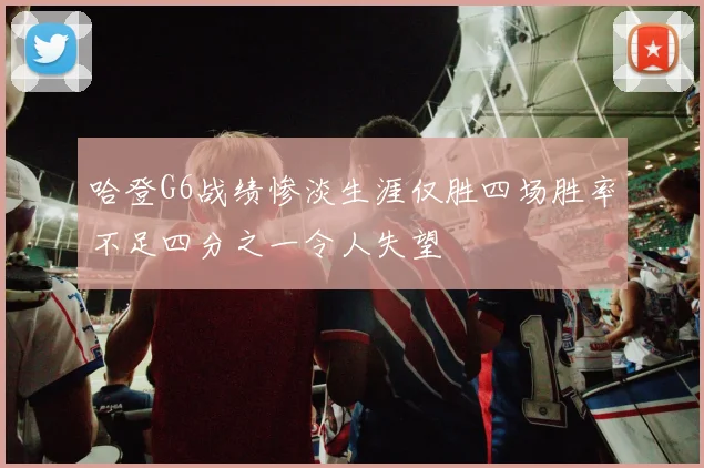 哈登G6战绩惨淡生涯仅胜四场胜率不足四分之一令人失望