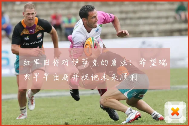 红军旧将对伊萨克的看法：希望瑞典早早出局并祝他未来顺利
