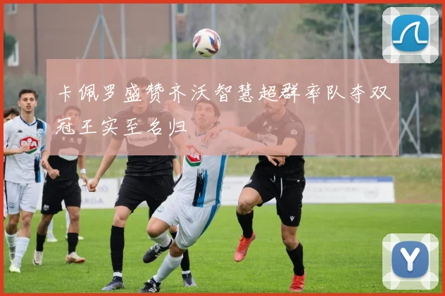 卡佩罗盛赞齐沃智慧超群率队夺双冠王实至名归