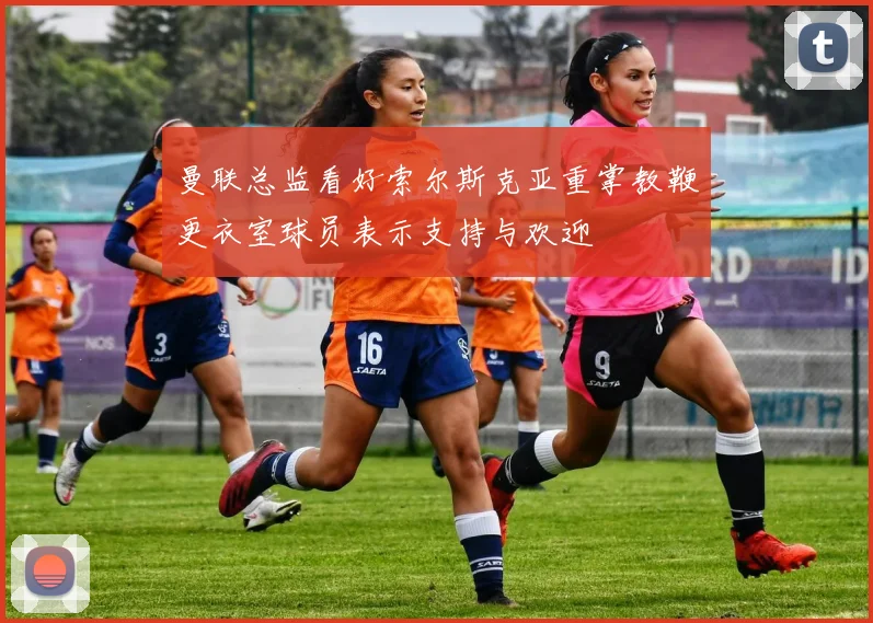 曼联总监看好索尔斯克亚重掌教鞭更衣室球员表示支持与欢迎