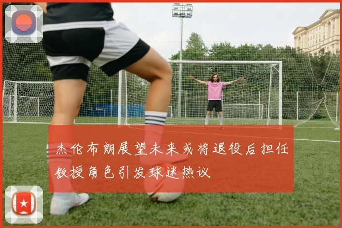 杰伦布朗展望未来或将退役后担任教授角色引发球迷热议